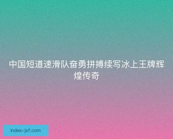 中国短道速滑队奋勇拼搏续写冰上王牌辉煌传奇 中国短道速滑队奋勇拼搏续写冰上王牌辉煌传奇