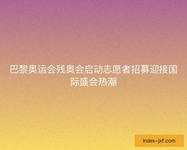 巴黎奥运会残奥会启动志愿者招募迎接国际盛会热潮