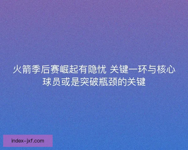 火箭季后赛崛起有隐忧 关键一环与核心球员或是突破瓶颈的关键
