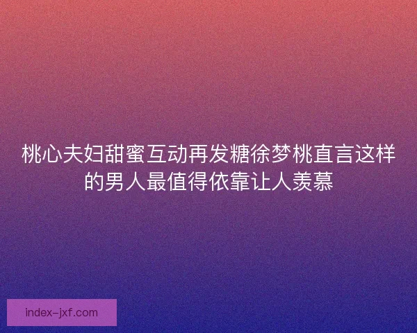 桃心夫妇甜蜜互动再发糖徐梦桃直言这样的男人最值得依靠让人羡慕 桃心夫妇甜蜜互动再发糖徐梦桃直言这样的男人最值得依靠让人羡慕