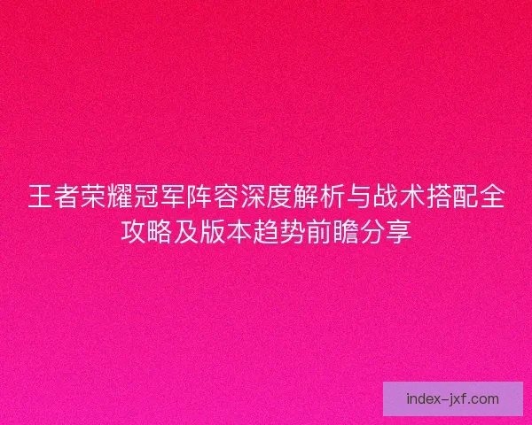 王者荣耀冠军阵容深度解析与战术搭配全攻略及版本趋势前瞻分享