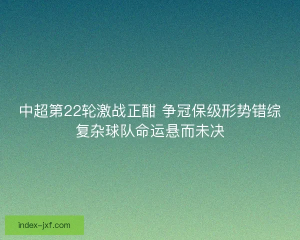 中超第22轮激战正酣 争冠保级形势错综复杂球队命运悬而未决