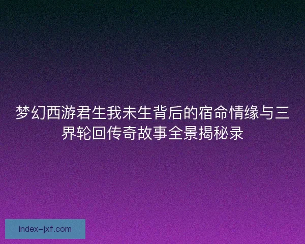 梦幻西游君生我未生背后的宿命情缘与三界轮回传奇故事全景揭秘录