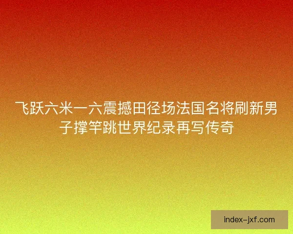 飞跃六米一六震撼田径场法国名将刷新男子撑竿跳世界纪录再写传奇