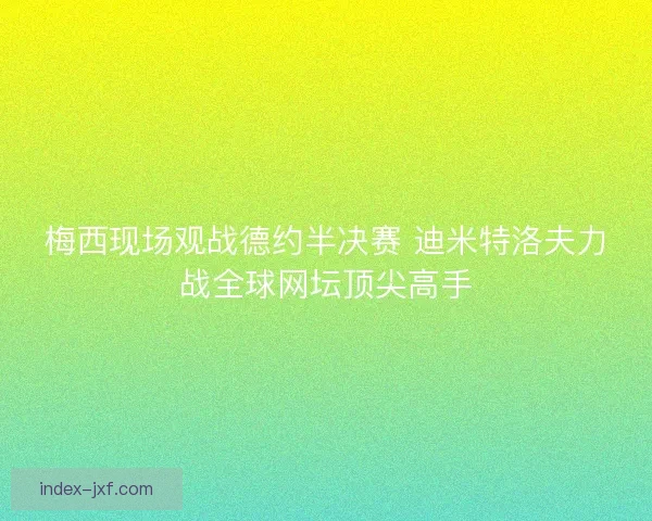 梅西现场观战德约半决赛 迪米特洛夫力战全球网坛顶尖高手