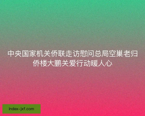 中央国家机关侨联走访慰问总局空巢老归侨楼大鹏关爱行动暖人心