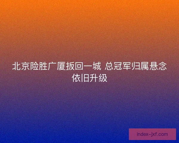 北京险胜广厦扳回一城 总冠军归属悬念依旧升级 北京险胜广厦扳回一城 总冠军归属悬念依旧升级
